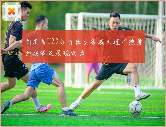 国足与U23各自独立备战大连不热身迎战港足展现实力