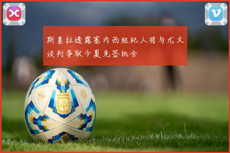 斯基拉透露塞内西经纪人将与尤文谈判争取今夏免签机会