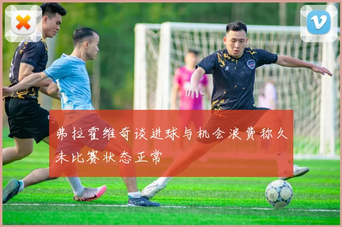 弗拉霍维奇谈进球与机会浪费称久未比赛状态正常