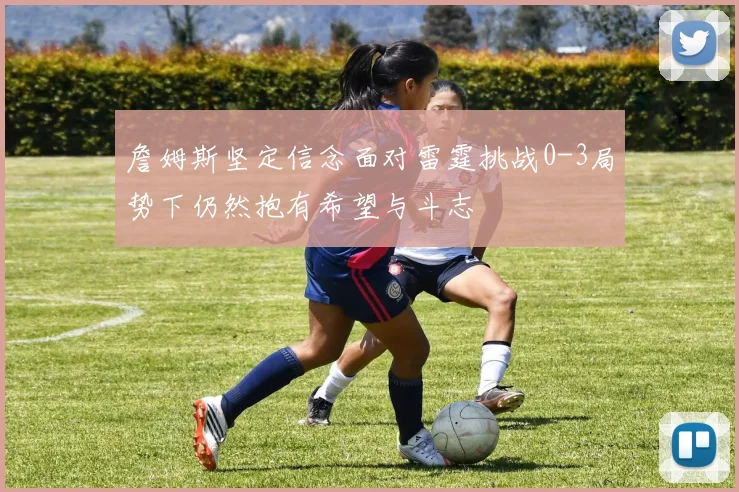 詹姆斯坚定信念面对雷霆挑战0-3局势下仍然抱有希望与斗志
