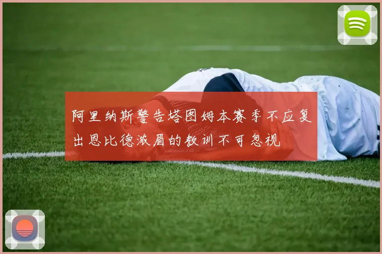 阿里纳斯警告塔图姆本赛季不应复出恩比德浓眉的教训不可忽视