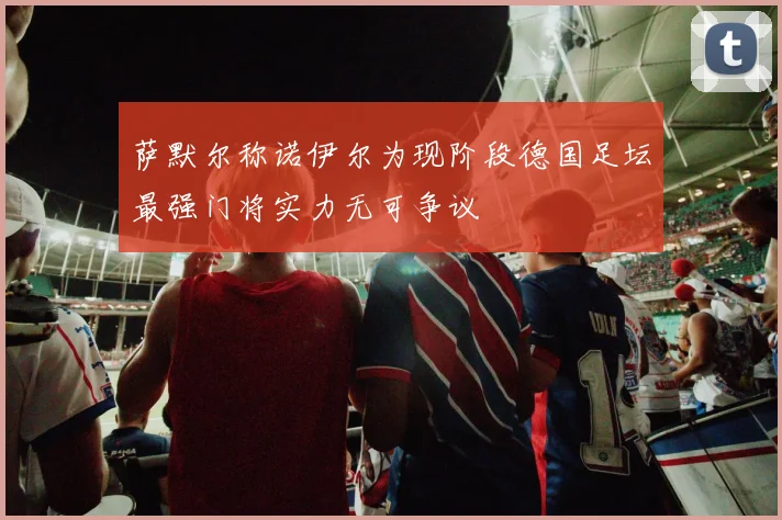 萨默尔称诺伊尔为现阶段德国足坛最强门将实力无可争议
