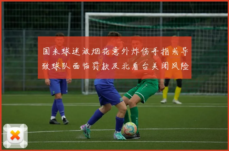 国米球迷放烟花意外炸伤手指或导致球队面临罚款及北看台关闭风险
