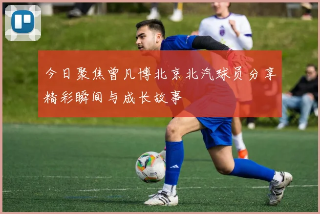 今日聚焦曾凡博北京北汽球员分享精彩瞬间与成长故事