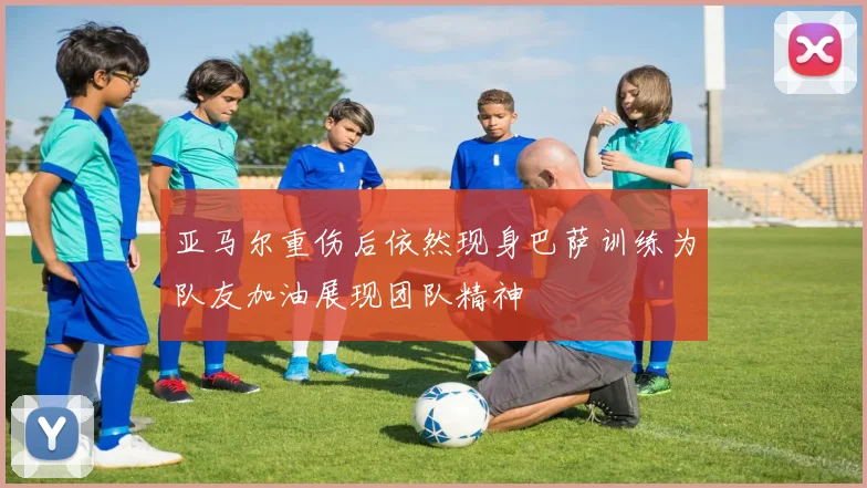 亚马尔重伤后依然现身巴萨训练为队友加油展现团队精神