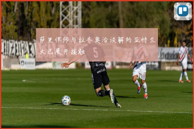 萨里律师与拉齐奥洽谈解约亚特兰大已展开接触