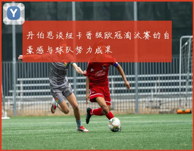 丹伯恩谈纽卡晋级欧冠淘汰赛的自豪感与球队努力成果